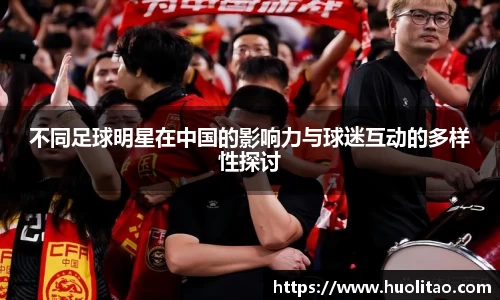 不同足球明星在中国的影响力与球迷互动的多样性探讨