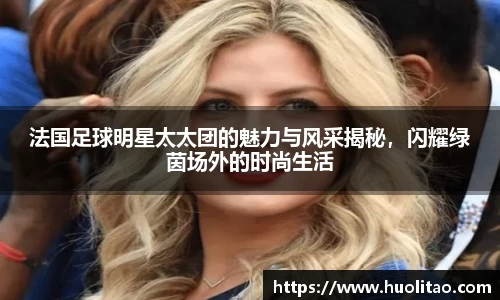 法国足球明星太太团的魅力与风采揭秘，闪耀绿茵场外的时尚生活